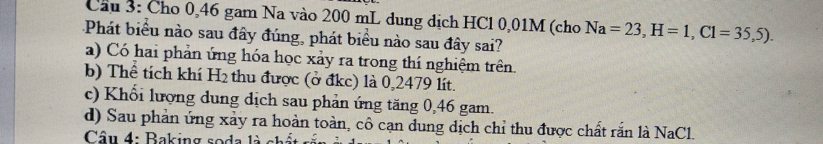 Cầu 3: Cho 0,46 gam Na vào 200 mL dung dịch HCl 0,01M (cho Na=23, H=1, C1=35,5). 
Phát biểu nào sau đây đúng, phát biểu nào sau đây sai?
a) Có hai phản ứng hóa học xảy ra trong thí nghiệm trên.
b) Thể tích khí H₂ thu được (ở đkc) là 0,2479 lít.
c) Khổi lượng dung dịch sau phản ứng tăng 0,46 gam.
d) Sau phản ứng xảy ra hoàn toàn, cô cạn dung dịch chỉ thu được chất rắn là NaCl.
Câu 4: Baking soda