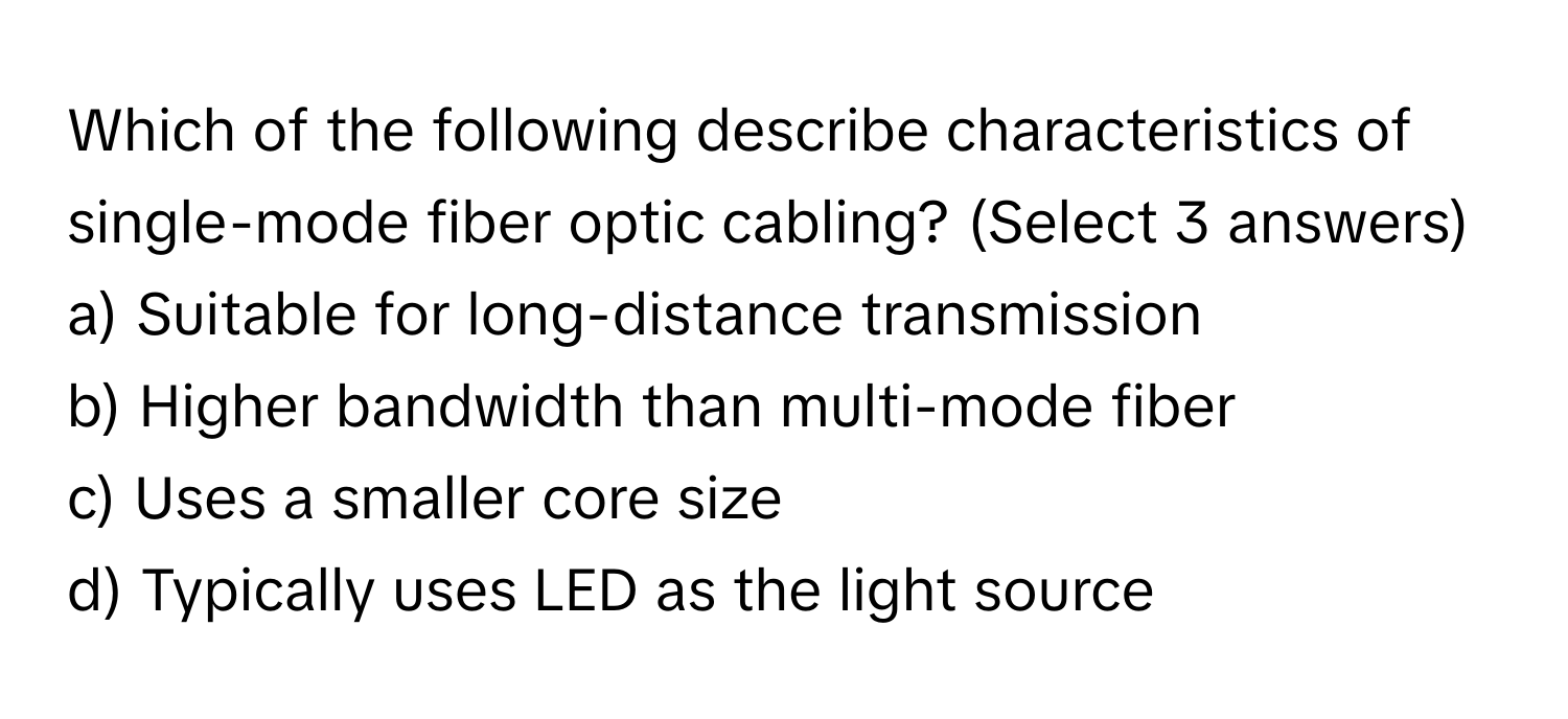 Which of the following describe characteristics of single-mode fiber optic cabling? (Select 3 answers)

a) Suitable for long-distance transmission
b) Higher bandwidth than multi-mode fiber
c) Uses a smaller core size
d) Typically uses LED as the light source