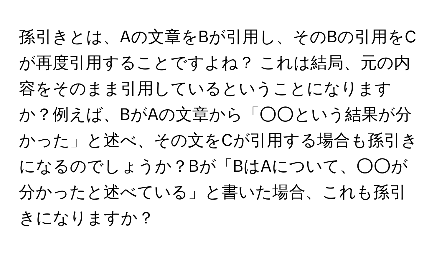 孫引きとは、Aの文章をBが引用し、そのBの引用をCが再度引用することですよね？ これは結局、元の内容をそのまま引用しているということになりますか？例えば、BがAの文章から「○○という結果が分かった」と述べ、その文をCが引用する場合も孫引きになるのでしょうか？Bが「BはAについて、○○が分かったと述べている」と書いた場合、これも孫引きになりますか？