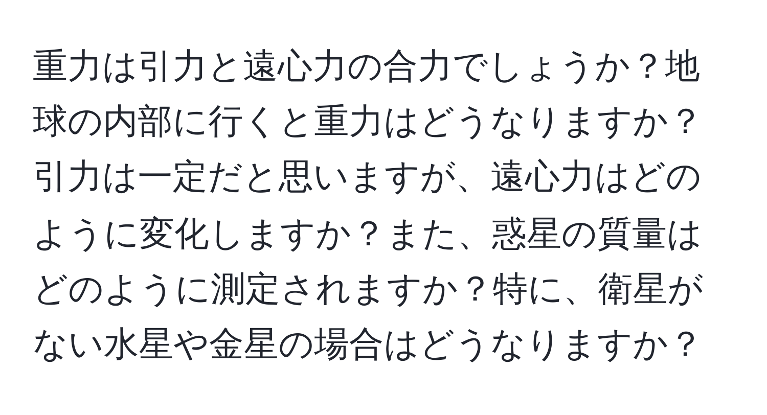 重力は引力と遠心力の合力でしょうか？地球の内部に行くと重力はどうなりますか？引力は一定だと思いますが、遠心力はどのように変化しますか？また、惑星の質量はどのように測定されますか？特に、衛星がない水星や金星の場合はどうなりますか？