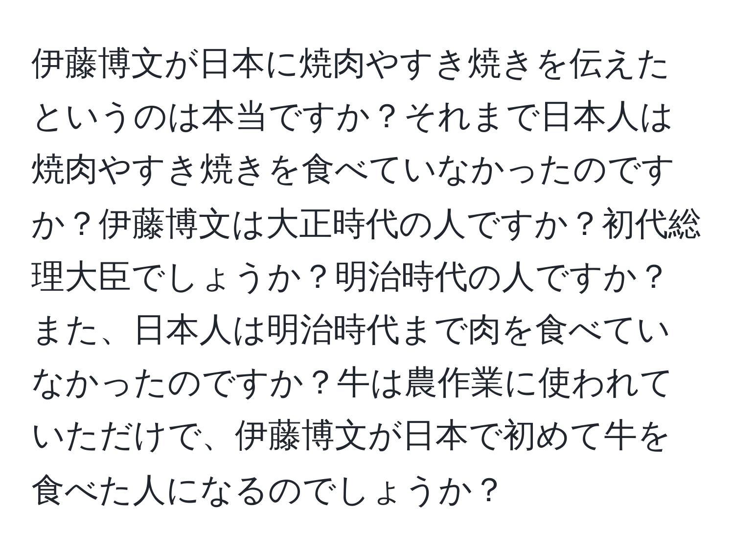 伊藤博文が日本に焼肉やすき焼きを伝えたというのは本当ですか？それまで日本人は焼肉やすき焼きを食べていなかったのですか？伊藤博文は大正時代の人ですか？初代総理大臣でしょうか？明治時代の人ですか？また、日本人は明治時代まで肉を食べていなかったのですか？牛は農作業に使われていただけで、伊藤博文が日本で初めて牛を食べた人になるのでしょうか？