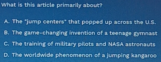 What is this article primarily about?
A. The "jump centers" that popped up across the U.S.
B. The game-changing invention of a teena : E gymnast
C. The training of military pilots and NASA astronauts
D. The worldwide phenomenon of a jumping kangaroo