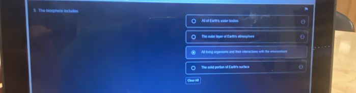 The biosphere includes.
Al of Earth's water bodios
The outer layer of Earth's almosphere
All living organisms and their interactions with the envronment
The solid portion of Earth's surtace
Clear All