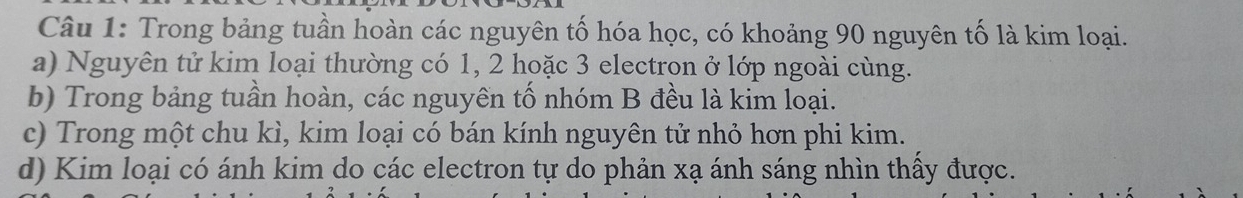 Trong bảng tuần hoàn các nguyên tố hóa học, có khoảng 90 nguyên tố là kim loại. 
a) Nguyên tử kim loại thường có 1, 2 hoặc 3 electron ở lớp ngoài cùng. 
b) Trong bảng tuần hoàn, các nguyên tố nhóm B đều là kim loại. 
c) Trong một chu kì, kim loại có bán kính nguyên tử nhỏ hơn phi kim. 
d) Kim loại có ánh kim do các electron tự do phản xạ ánh sáng nhìn thấy được.