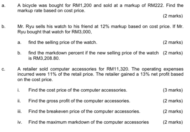 A bicycle was bought for RM1,200 and sold at a markup of RM222. Find the 
markup rate based on cost price. 
(2 marks) 
bù Mr. Ryu sells his watch to his friend at 12% markup based on cost price. If Mr. 
Ryu bought that watch for RM3,000, 
a. find the selling price of the watch. (2 marks) 
b. find the markdown percent if the new selling price of the watch (2 marks) 
is RM3,208.80. 
C. A retailer sold computer accessories for RM11,320. The operating expenses 
incurred were 11% of the retail price. The retailer gained a 13% net profit based 
on the cost price. 
i. Find the cost price of the computer accessories. (3 marks) 
ii. Find the gross profit of the computer accessories. (2 marks) 
iii. Find the breakeven price of the computer accessories. (2 marks) 
iv. Find the maximum markdown of the computer accessories (2 marks)