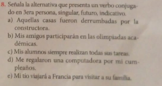 Señala la alternativa que presenta un verbo conjuga-
do en 3era persona, singular, futuro, indicativo.
a) Aquellas casas fueron derrumbadas por la
constructora.
b) Mis amigos participarán en las olimpiadas aca-
démicas.
c) Mis alumnos siempre realizan todas sus tareas.
d) Me regalaron una computadora por mi cum-
pleaños.
e) Mi tío viajará a Francia para visitar a su familia.