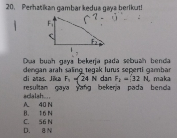 Perhatikan gambar kedua gaya berikut!
Dua buah gaya bekerja pada sebuah benda
dengan arah saling tegak lurus seperti gambar
di atas. Jika F_1=24N dan F_2=32N , maka
resultan gaya yang bekerja pada benda
adalah...
A. 40 N
B. 16 N
C. 56 N
D. 8 N