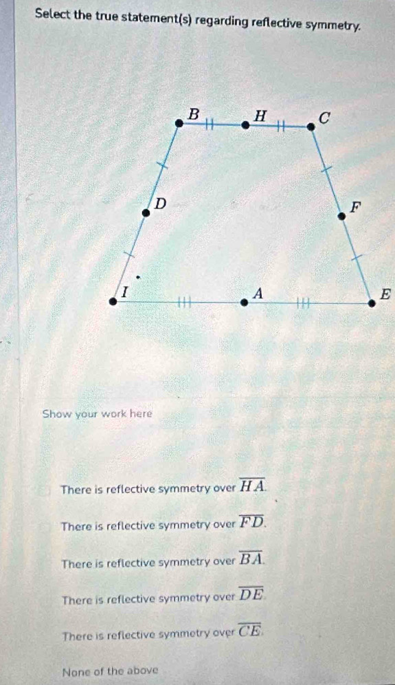 Select the true statement(s) regarding reflective symmetry.
Show your work here
There is reflective symmetry over overline HA
There is reflective symmetry over overline FD.
There is reflective symmetry over overline BA.
There is reflective symmetry over overline DE
There is reflective symmetry over overline CE
None of the above