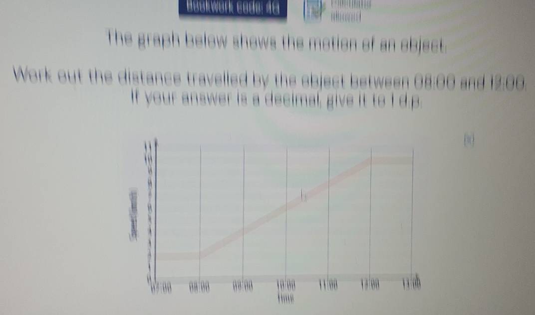 Beükwørk ebdø: 1e 

The graph below shows the motion of an object. 
Work out the distance travelled by the ebject between 08:00 and 12:00. 
If your answer is a decimal, give it to I d. p.