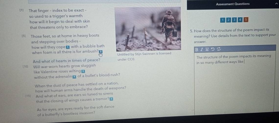 Assessment Questions 
[1] That finger - index to be exact - 
so used to a trigger's warmth 
how will it begin to deal with skin
1 2 3 4 5
that threatens only to embrace? 
5. How does the structure of the poem impact its 
[5] Those feet, so at home in heavy boots 
meaning? Use details from the text to support your 
and stepping over bodies -answer. 
how will they cope with a bubble bath 
when foam is all there is for ambush? 
B 
Untitled by Stijn Swinnen is licensed 
And what of hearts in times of peace? under CC0. The structure of the poem impacts its meaning 
[10] Will war-worn hearts grow sluggish in so many different ways like 
like Valentine roses wilting 
without the adrenalin of a bullet's blood-rush? 
When the dust of peace has settled on a nation, 
how will human arms handle the death of weapons? 
[15] And what of ears, are ears so tuned to sirens 
that the closing of wings causes a tremor? 
As for eyes, are eyes ready for the soft dance 
of a butterfly's bootless invasion?