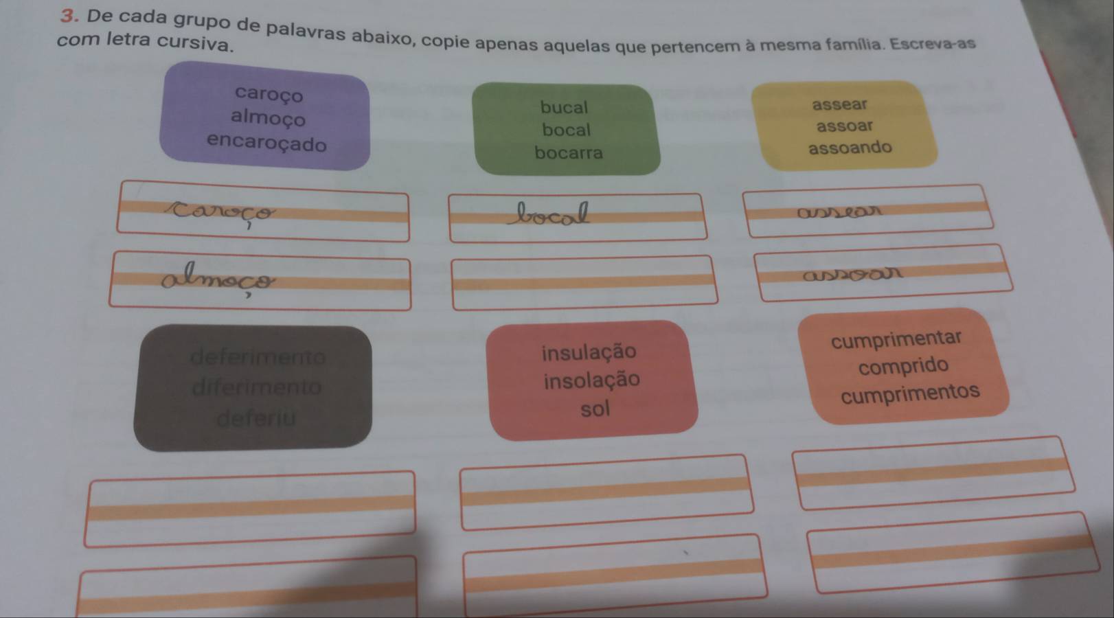 De cada grupo de palavras abaixo, copie apenas aquelas que pertencem à mesma família. Escreva-as
com letra cursiva.
caroço
bucal assear
almoço
bocal assoar
encaroçado
bocarra assoando
Caroço Locol
lmoço
deferimento insulação
cumprimentar
diferimento insolação comprido
cumprimentos
deferiu
sol