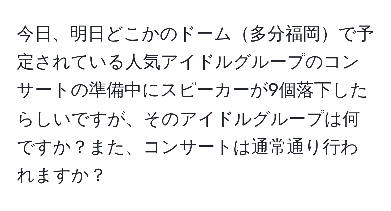 今日、明日どこかのドーム多分福岡で予定されている人気アイドルグループのコンサートの準備中にスピーカーが9個落下したらしいですが、そのアイドルグループは何ですか？また、コンサートは通常通り行われますか？