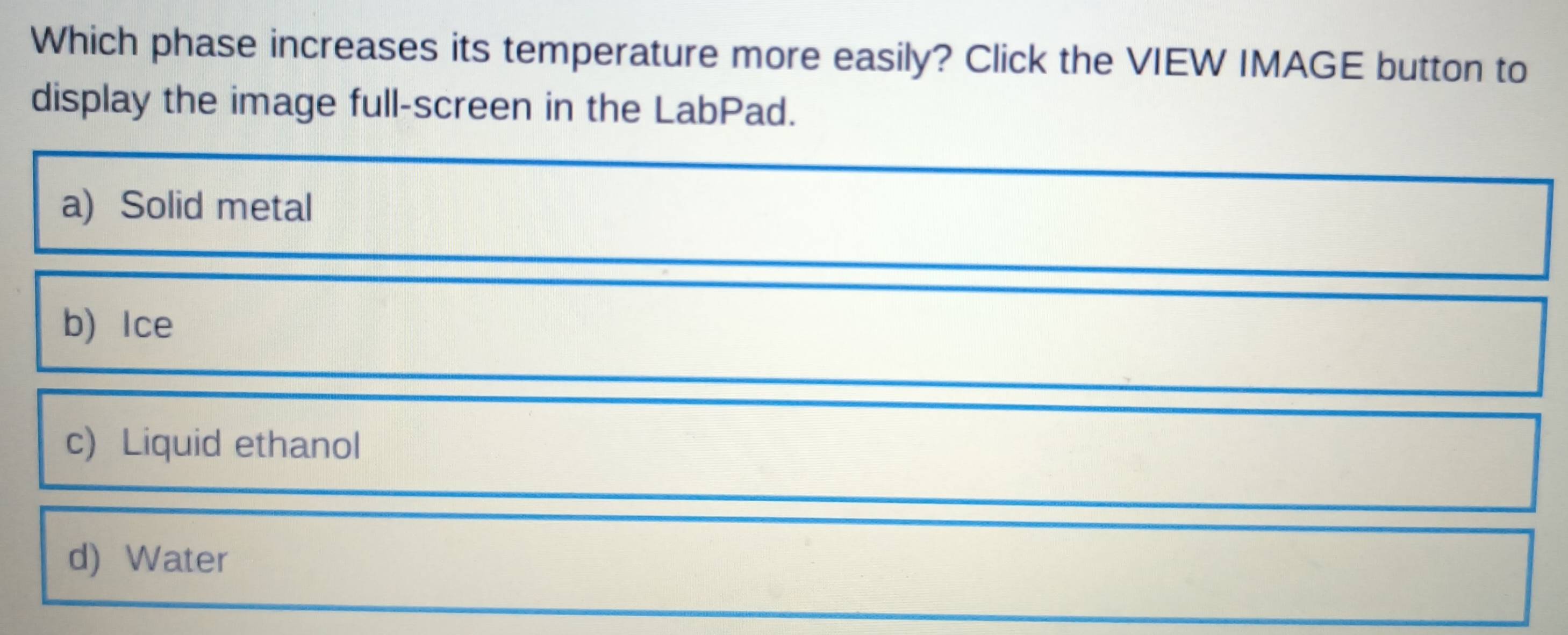 Which phase increases its temperature more easily? Click the VIEW IMAGE button to
display the image full-screen in the LabPad.
a) Solid metal
b) Ice
c) Liquid ethanol
d) Water