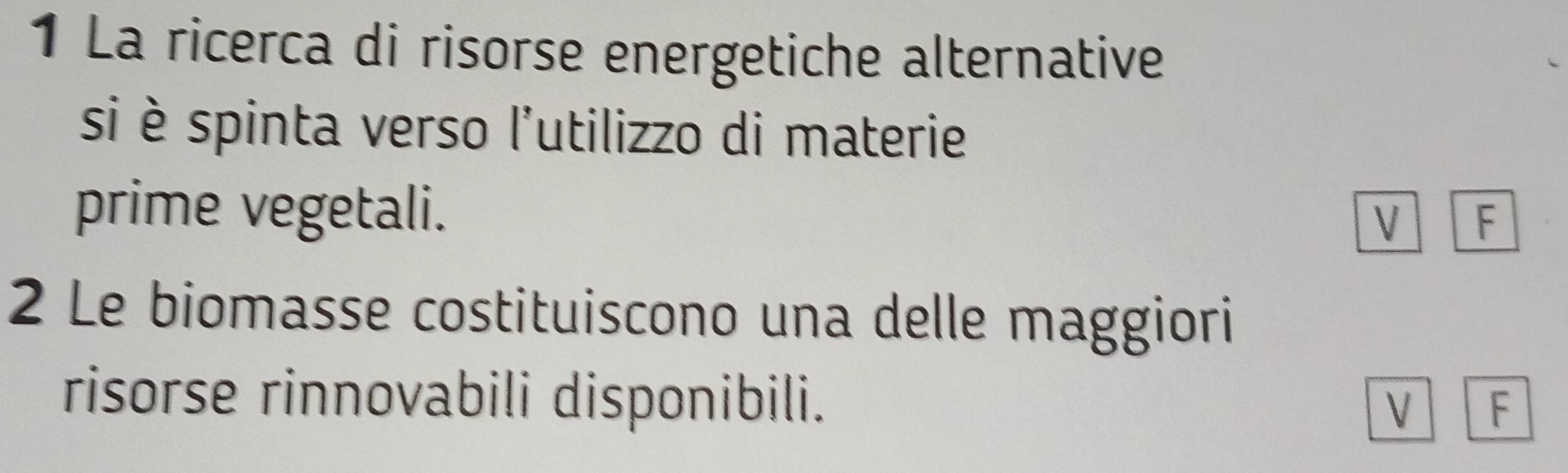 La ricerca di risorse energetiche alternative
si è spinta verso l'utilizzo di materie
prime vegetali. V F
2 Le biomasse costituiscono una delle maggiori
risorse rinnovabili disponibili.
V F