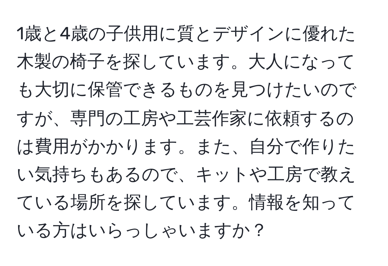 1歳と4歳の子供用に質とデザインに優れた木製の椅子を探しています。大人になっても大切に保管できるものを見つけたいのですが、専門の工房や工芸作家に依頼するのは費用がかかります。また、自分で作りたい気持ちもあるので、キットや工房で教えている場所を探しています。情報を知っている方はいらっしゃいますか？