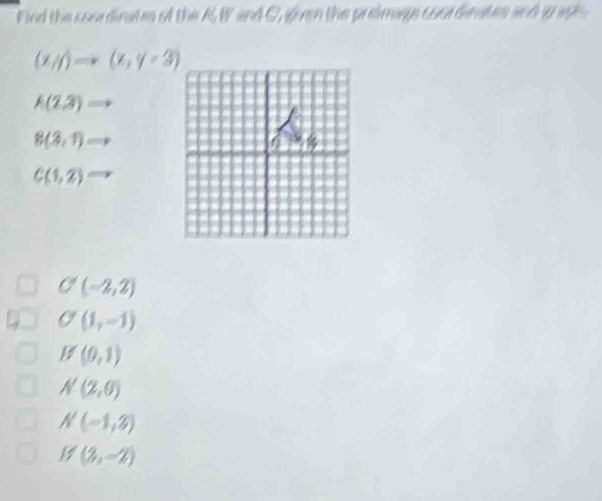 Find the coordinates of the AW and C, gien the preimage cocrdinates and y aph
(x,y)to (x,y=3)
k(2,3)Rightarrow
8(3,1)
C(1,2)
C' (-2,2)
C'(1,-1)
If(0,1)
A'(2,0)
A'(-1,2)
If(3,-2)