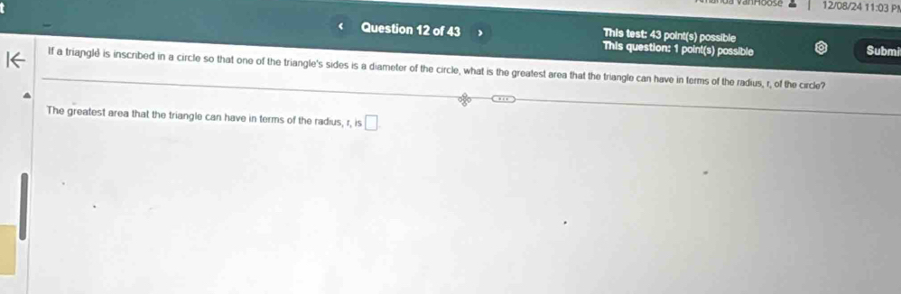 12/08/24 11:03 P! 
Question 12 of 43 This test: 43 point(s) possible 
This question: 1 point(s) possible Submi 
If a triangle is inscribed in a circle so that one of the triangle's sides is a diameter of the circle, what is the greatest area that the triangle can have in terms of the radius, r, of the circle? 
The greatest area that the triangle can have in terms of the radius, r, is □