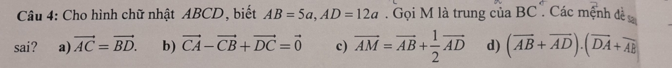 Cho hình chữ nhật ABCD, biết AB=5a, AD=12a. Gọi M là trung của BC. Các mệnh đề sa
sai? a) vector AC=vector BD. b) vector CA-vector CB+vector DC=vector 0 c) vector AM=vector AB+ 1/2 vector AD d) (overline AB+overline AD).(overline DA+overline AB