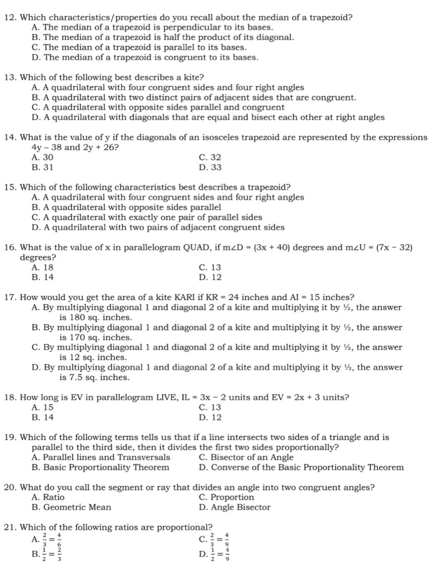 Which characteristics/properties do you recall about the median of a trapezoid?
A. The median of a trapezoid is perpendicular to its bases.
B. The median of a trapezoid is half the product of its diagonal.
C. The median of a trapezoid is parallel to its bases.
D. The median of a trapezoid is congruent to its bases.
13. Which of the following best describes a kite?
A. A quadrilateral with four congruent sides and four right angles
B. A quadrilateral with two distinct pairs of adjacent sides that are congruent.
C. A quadrilateral with opposite sides parallel and congruent
D. A quadrilateral with diagonals that are equal and bisect each other at right angles
14. What is the value of y if the diagonals of an isosceles trapezoid are represented by the expressions
4y-38 and 2y+26 ?
A. 30 C. 32
B. 31 D. 33
15. Which of the following characteristics best describes a trapezoid?
A. A quadrilateral with four congruent sides and four right angles
B. A quadrilateral with opposite sides parallel
C. A quadrilateral with exactly one pair of parallel sides
D. A quadrilateral with two pairs of adjacent congruent sides
16. What is the value of x in parallelogram QUAD, if m∠ D=(3x+40) degrees and m∠ U=(7x-32)
degrees?
A. 18 C. 13
B. 14 D. 12
17. How would you get the area of a kite KARI if KR=24 inches and AI=15 inches?
A. By multiplying diagonal 1 and diagonal 2 of a kite and multiplying it by ½, the answer
is 180 sq. inches.
B. By multiplying diagonal 1 and diagonal 2 of a kite and multiplying it by ½, the answer
is 170 sq. inches.
C. By multiplying diagonal 1 and diagonal 2 of a kite and multiplying it by ½, the answer
is 12 sq. inches.
D. By multiplying diagonal 1 and diagonal 2 of a kite and multiplying it by ½, the answer
is 7.5 sq. inches.
18. How long is EV in parallelogram LIVE, IL=3x-2 units and EV=2x+3 units?
A. 15 C. 13
B. 14 D. 12
19. Which of the following terms tells us that if a line intersects two sides of a triangle and is
parallel to the third side, then it divides the first two sides proportionally?
A. Parallel lines and Transversals C. Bisector of an Angle
B. Basic Proportionality Theorem D. Converse of the Basic Proportionality Theorem
20. What do you call the segment or ray that divides an angle into two congruent angles?
A. Ratio C. Proportion
B. Geometric Mean D. Angle Bisector
21. Which of the following ratios are proportional?
A.  2/3 = 4/6  C.  2/3 = 4/9 
B.  1/2 = 2/3   1/2 = 4/9 
D.