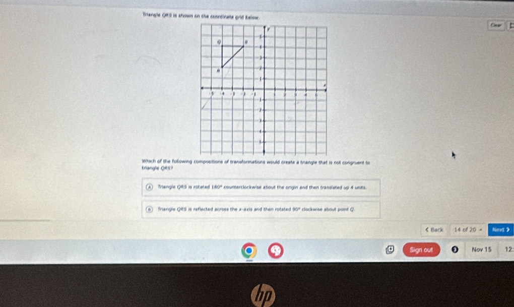 Triangle QRS is shown on the coordinate grid below Cm ar
Which of the following compositions of transformations would create a triangle that is not congruent to
triangle QRS?
Triangle QRS is rotated 180° counterclockwise about the origin and then transleted up 4 units
Triangle QS is reflected across the x-axis and then rotated 90° clockwise about point Q
20= Net >
Sign out Nov 15 12