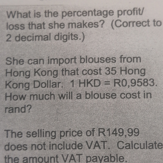 What is the percentage profit/ 
loss that she makes? (Correct to
2 decimal digits.) 
She can import blouses from 
Hong Kong that cost 35 Hong 
Kong Dollar. 1HKD=R0,9583. 
How much will a blouse cost in 
rand? 
The selling price of R149,99
does not include VAT. Calculate 
the amount VAT payable.