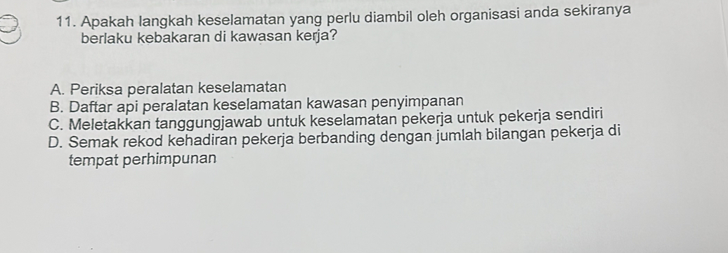 Apakah langkah keselamatan yang perlu diambil oleh organisasi anda sekiranya
berlaku kebakaran di kawasan kerja?
A. Periksa peralatan keselamatan
B. Daftar api peralatan keselamatan kawasan penyimpanan
C. Meletakkan tanggungjawab untuk keselamatan pekerja untuk pekerja sendiri
D. Semak rekod kehadiran pekerja berbanding dengan jumlah bilangan pekerja di
tempat perhimpunan