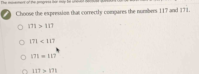 The movement of the progress bar may be uneven becouse questions
Choose the expression that correctly compares the numbers 117 and 1 71
171>117
171<117</tex>
171=117
117>171