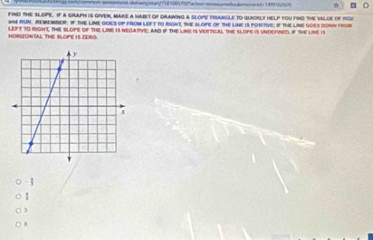 b0g-com common- assmsmrokdelveryystart/758 1085700faction-conosne/ sutmasionad e 1#9904050% 
find the slope. If a graph is given, make a habit of diawing a slope trangle to quickly help you find the value of rsi 
an4 RUN. REMEMBER. IF THE LINE GOES UP FROM LEFT TO RIGHT, THE SLOPE oF THE LINE IS POSITIVE; If THE LINE GOES DOWN FROB 
HORLONTALL THE SLOPE IS ZERO. LEFT to rIghE, ThE SLoPE of THE LINE is nEGatIVe; and iF ThE LINE is vENTIicaL THE sLOPE is UnDEFined, if ThE LiNE is
- 3;
3