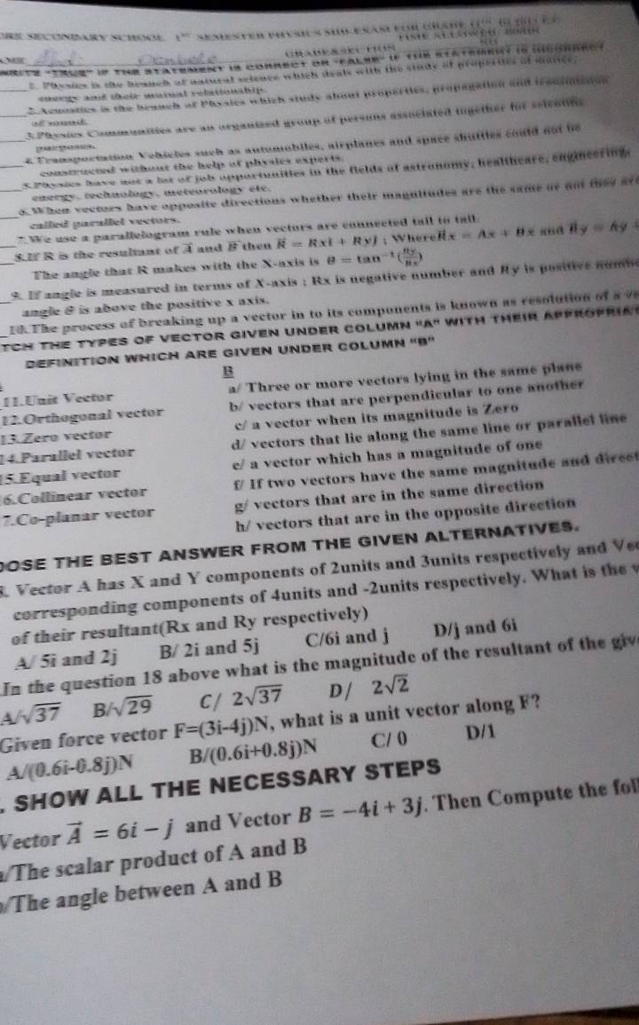 re Secondary School t^* Semester pinsic a  sioerarfor ceate de é d te e  
se alawéo aso
  
e te 15us' e the statement is correct on 'False' if the statemeict is hconaro 
Phssies is the brauch ot natural setence which deals with the study of propertes of mstice.
_* Acuosties is the branch ot Physics which study about properttes, propagation and iraosinston
en érge and dreiz warat relationähip 
_3 Physies Communities are an organized group of persons associated together for seieatns
   
4 Franspoctation Vehicles such as automobiles, airplanes and space shuttles could not te
constructed without the help of phydes experts.
_s Paysics have aos a lst of job opportunities in the fields of astronomy, healtheare, engineering,
energy, technology, meteorology ete.
_o.When vectors have opposite directions whether their magultudes are the same or oo they af 
called parallel vectors.
_ We use a parallelogram rule when vecturs are connected tall to tall.
_S.f R is the resulmant of A and vector B then vector R=Rxi+Ryj; WhereR x=Ax+Bx 8ud By=Ay
The angle that R makes with the X-axis is θ =tan^(-1)( 85/85x )
9. I angle is measured in terms of X-axis ; Rx is negative number and Ry is positive numm
angle & is above the positive x axis.
10.The process of breaking up a vector in to its components is known as resolution of a v        
TCN the Types of vector given Under coluMn "A" with theiR ap
DefinitioN WHich Are given Under COLuMn 'B'
B
V.Unit Vector a/ Three or more vectors lying in the same plane
12.Orthogonal vector b/ vectors that are perpendicular to one another
13.Zero vector c/ a vector when its magnitude is Zero
14 Parallel vector d/ vectors that lie along the same line or parallel line 
15. Equal vector e/ a vector which has a magnitude of one
6.Collinear vector f If two vectors have the same magnitude and direc
7.Co-planar vector g/ vectors that are in the same direction
h/ vectors that are in the opposite direction
DOSE THE BEST ANSWER FROM THE GIVEN ALTERNATIVES.
K Vector A has X and Y components of 2units and 3units respectively and Ve
corresponding components of 4units and -2units respectively. What is t e 
of their resultant(Rx and Ry respectively)
A/ 5i and 2j B/ 2i and 5j C/6i and j D/j and 6i
In the question 18 above what is the magnitude of the resultant of the giv
A sqrt(37) B sqrt(29) C/ 2sqrt(37) D / 2sqrt(2)
Given force vector F=(3i-4j)N , what is a unit vector along F?
A/(0.6i-0.8j)N B/(0.6i+0.8j)N C/ 0 D/1
. SHOW ALL THE NECESSARY STEPS
Vector vector A=6i-j and Vector B=-4i+3j. Then Compute the fll
The scalar product of A and B
The angle between A and B