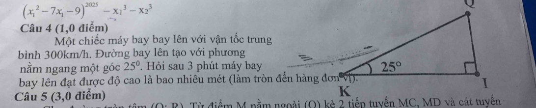 (x_1^(2-7x_1)-9)^2025-x_1^(3-x_2^3
Câu 4(1,0 điểm)
Một chiếc máy bay bay lên với vận tốc trung
bình 300km/h. Đường bay lên tạo với phương
nằm ngang một góc 25^0). Hỏi sau 3 phút máy bay
bay lên đạt được độ cao là bao nhiêu mét (làm tròn đến hàng đơn vị).
Câu 5 (3,0 điểm)
(O· D)