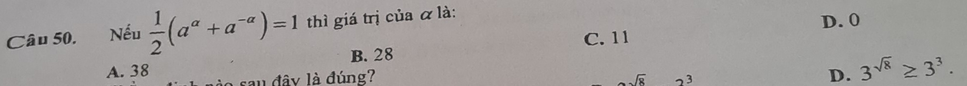 Câu 50, Nếu  1/2 (a^(alpha)+a^(-alpha))=1 thì giá trị của α là:
D. 0
C. 11
B. 28
A. 38 D. 3^(sqrt(8))≥ 3^3. 
sau đây là đúng?
sqrt(8) 2^3