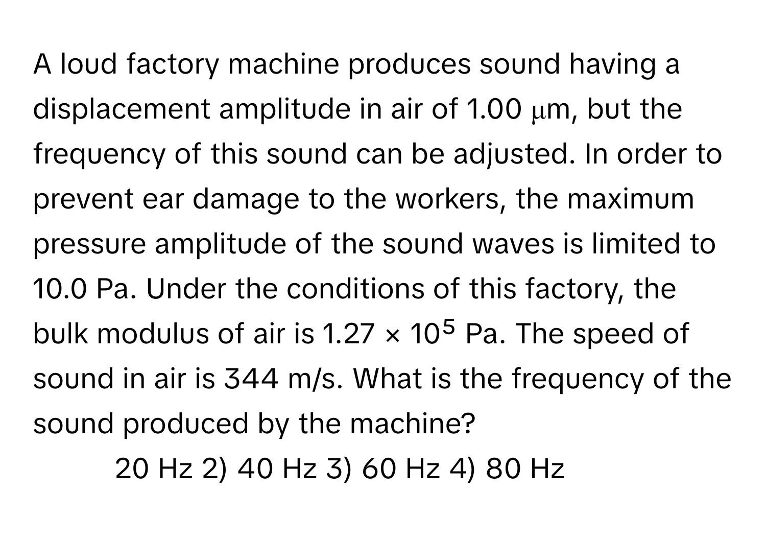 A loud factory machine produces sound having a displacement amplitude in air of 1.00 μm, but the frequency of this sound can be adjusted. In order to prevent ear damage to the workers, the maximum pressure amplitude of the sound waves is limited to 10.0 Pa. Under the conditions of this factory, the bulk modulus of air is 1.27 × 10⁵ Pa. The speed of sound in air is 344 m/s. What is the frequency of the sound produced by the machine?

1) 20 Hz 2) 40 Hz 3) 60 Hz 4) 80 Hz