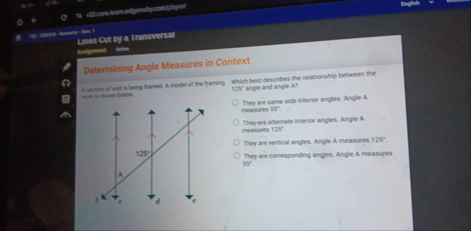 ts r22.core./earn.edgenuity.com/playes/
English
*22 - 1206110 - Goometry - Som, 1
Lines Cut by a Transversal
Assignment Active
Determining Angle Measures in Context
A section of wall is being framed. A model of the framing Which best describes the relationship between the
125° angle and angle A?
work is shown below.
They are same side interior angles. Angle A
measures 55°
They-are alternate interior angles. Angle A
measures 125°
They are vertical angles. Angle A measures 125°.
They are corresponding angles. Angle A measures
55°