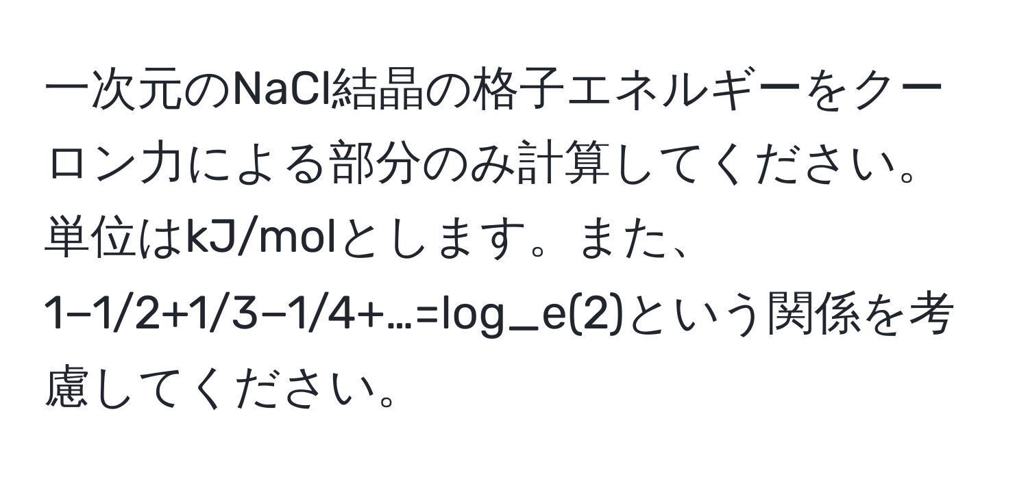 一次元のNaCl結晶の格子エネルギーをクーロン力による部分のみ計算してください。単位はkJ/molとします。また、1−1/2+1/3−1/4+…=log_e(2)という関係を考慮してください。