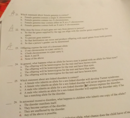 Which statement about female gametes is correct?
a. Female gametes contain a single X chromosome.
b. Female gametes contain two X chromosomes.
c. Female gametes may contain either an X or a Y chromosoms
d. Female gametes contain both an X and a Y chromonome.
_
22. Why does the locus of each gene not vary from person to person?
a. So that the genes supplied by the egg can align with the similar genes supplied by the
sperm
b. To prevent gene mutation c. So that fertilization can occur and produce offspring with equal genes from both parents
d. So that a person's gender can be determined
_
23. Offspring express the trait of a dominant allele
a. if one chromosome in a pair carries it.
b. if both cheomosomes in a pair carry it.
d. None of the above c. Both A and B
_
24. In general, what happens when an allele for brown eyes is paired with an allele for blue eyes?
a. The offspring will be beterozygous for the trait and have brown eyes.
h. The offspring will be homozygous for the trait and have blue eyes.
e. The offspring will be beteroaygous for the trait and have blue eyes
d. The offspring will be homozygous for the trait and have brown eyes.
_25. Which statement about sex-linked disorders is correct? a. A female who inherits an allele for a sex-linked disorder will develop Turner syndrome.
b. A female who inherits an allele for a sex-linked disorder will never express any symptors.
c. A male who inherits an allele for a sex-linked disorder will always express the disorder.
d. A male who inherits an allele for a sex-linked disorder will express the disorder only if he
has a matching allele for the disorder.
_
26. In autosomal recessive disorders, what happens to children who inherit one copy of the allele?
a. The disorder manifests itself.
b. They become carriers of the disorder.
c. They are unaffected by the disorder.
d. Any of the above is possible.
l what chance does the child have of ma