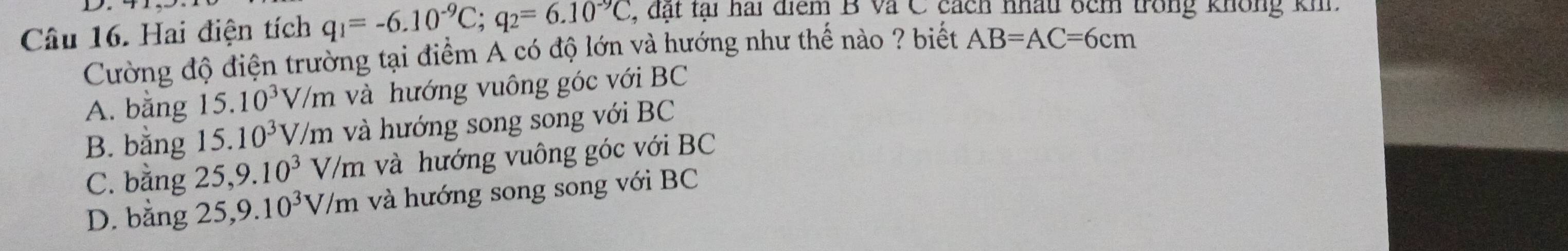 Hai điện tích q_1=-6.10^(-9)C; q_2=6.10^(-9)C , đặt tại hai điểm B Và C cách nhấu 6cm trong không khi.
Cường độ điện trường tại điểm A có độ lớn và hướng như thế nào ? biết AB=AC=6cm
A. bằng 15.10^3V/m và hướng vuông góc với BC
B. bằng 15.10^3V/m và hướng song song với BC
C. bằng 25, 9.10^3V/m và hướng vuông góc với BC
D. bằng 25, 9.10^3V/m và hướng song song với BC