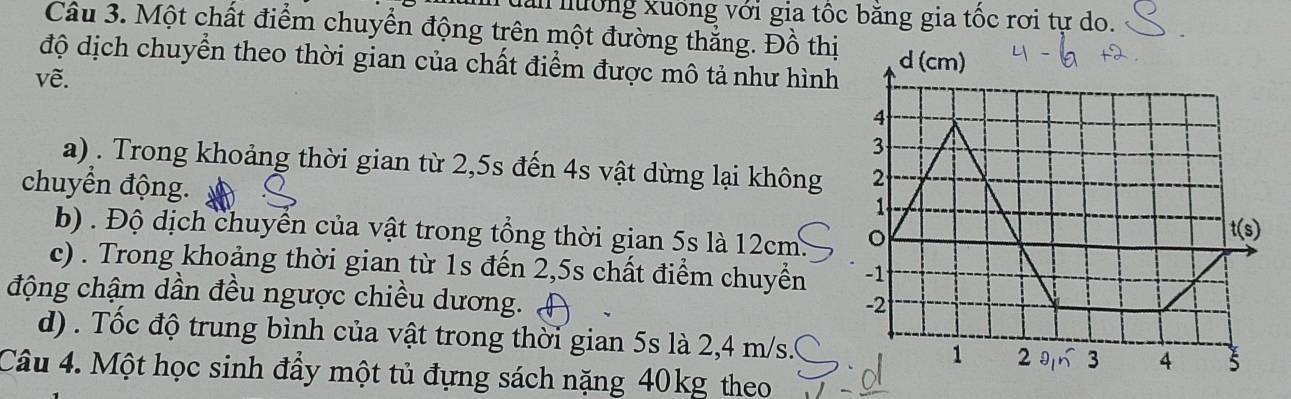 Tuần nướng xuống với gia tốc băng gia tốc rơi tự do.
Câu 3. Một chất điểm chuyển động trên một đường thắng. Đồ thị
độ dịch chuyển theo thời gian của chất điểm được mô tả như hình
vẽ.
a) . Trong khoảng thời gian từ 2,5s đến 4s vật dừng lại không 
chuyển động.
b) . Độ dịch chuyển của vật trong tổng thời gian 5s là 12cm. 
c) . Trong khoảng thời gian từ 1s đến 2,5s chất điểm chuyển 
động chậm dần đều ngược chiều dương.
d) . Tốc độ trung bình của vật trong thời gian 5s là 2,4 m/s.
Câu 4. Một học sinh đầy một tủ đựng sách nặng 40kg theo