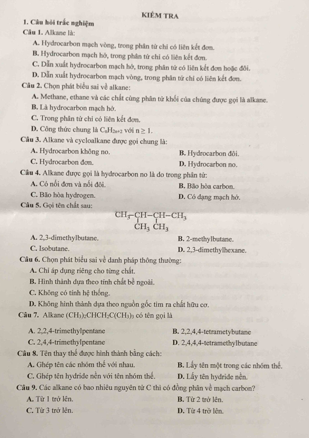 kiêm tra
1. Câu hỏi trắc nghiệm
Câu 1. Alkane là:
A. Hydrocarbon mạch vòng, trong phân tử chi có liên kết đơn.
B. Hydrocarbon mạch hở, trong phân tử chỉ có liên kết đơn.
C. Dẫn xuất hydrocarbon mạch hở, trong phân tử có liên kết đơn hoặc đôi.
D. Dẫn xuất hydrocarbon mạch vòng, trong phân tử chỉ có liên kết đơn.
Câu 2. Chọn phát biểu sai về alkane:
A. Methane, ethane và các chất cùng phân tử khối của chúng được gọi là alkane.
B. Là hydrocarbon mạch hở.
C. Trong phân tử chỉ có liên kết đơn.
D. Công thức chung là C_nH_2n+2 với n≥ 1.
Câu 3. Alkane và cycloalkane được gọi chung là:
A. Hydrocarbon không no. B. Hydrocarbon đôi.
C. Hydrocarbon đơn. D. Hydrocarbon no.
Câu 4. Alkane được gọi là hydrocarbon no là do trong phân tử:
A. Có nối đơn và nối đôi. B. Bão hòa carbon.
C. Bão hòa hydrogen. D. Có dạng mạch hở.
Câu 5. Gọi tên chất sau:
CH -CH-CH-CH_3
CH_3CH_3
A. 2,3-dimethylbutane. B. 2-methylbutane.
C. Isobutane. D. 2,3-dimethylhexane.
Câu 6. Chọn phát biểu sai về danh pháp thông thường:
A. Chỉ áp dụng riêng cho từng chất.
B. Hình thành dựa theo tính chất bề ngoài.
C. Không có tính hệ thống.
D. Không hình thành dựa theo nguồn gốc tìm ra chất hữu cơ.
Câu 7. Alkane (CH₃)₂CHC H_2C(CH_3) 3 có tên gọi là
A. 2,2,4-trimethylpentane B. 2,2,4,4-tetrametybutane
C. 2,4,4-trimethylpentane D. 2,4,4,4-tetramethylbutane
Câu 8. Tên thay thế được hình thành bằng cách:
A. Ghép tên các nhóm thế với nhau. B. Lấy tên một trong các nhóm thế.
C. Ghép tên hydride nền với tên nhóm thế. D. Lấy tên hydride nền.
Câu 9. Các alkane có bao nhiêu nguyên tử C thì có đồng phân về mạch carbon?
A. Từ 1 trở lên. B. Từ 2 trở lện.
C. Từ 3 trở lên. D. Từ 4 trở lên.