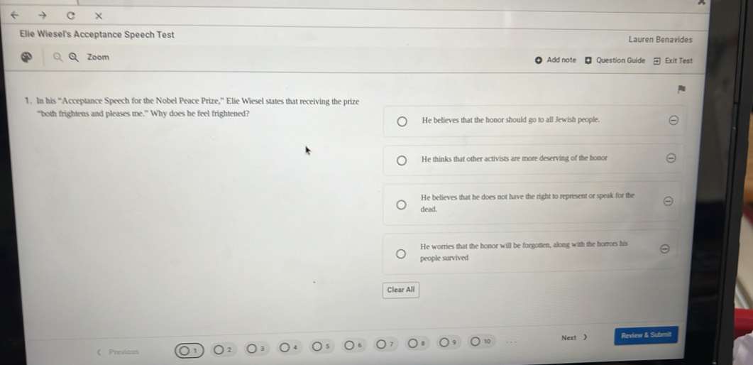×
Elie Wiesel's Acceptance Speech Test Lauren Benavides
Zoom Add note Question Guide Exit Test
1. In his “Acceptance Speech for the Nobel Peace Prize,” Elie Wiesel states that receiving the prize
“both frightens and pleases me.” Why does he feel frightened?
He believes that the honor should go to all Jewish people.
He thinks that other activists are more deserving of the honor
He believes that he does not have the right to represent or speak for the
dead.
He worries that the honor will be forgotten, along with the horrors his
people survived
Clear All
10 Next 》 Review & Submit
Previous
