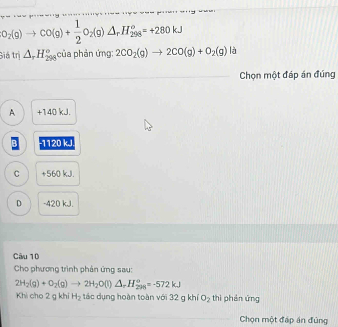 O_2(g)to CO(g)+ 1/2 O_2(g)△ _rH_(298)^o=+280kJ
Giá trị △ _rH_(298)^o của phản ứng: 2CO_2(g)to 2CO(g)+O_2(g) là
Chọn một đáp án đúng
A +140 kJ.
B - 1120 kJ.
C + 560 kJ.
D - 420 kJ.
Câu 10
Cho phương trình phản ứng sau:
2H_2(g)+O_2(g)to 2H_2O(l)△ _rH_(298)^o=-572kJ
Khi cho 2 g khỉ H_2 tác dụng hoàn toàn với 32 g khí O_2 thì phán ứng
Chọn một đáp án đúng