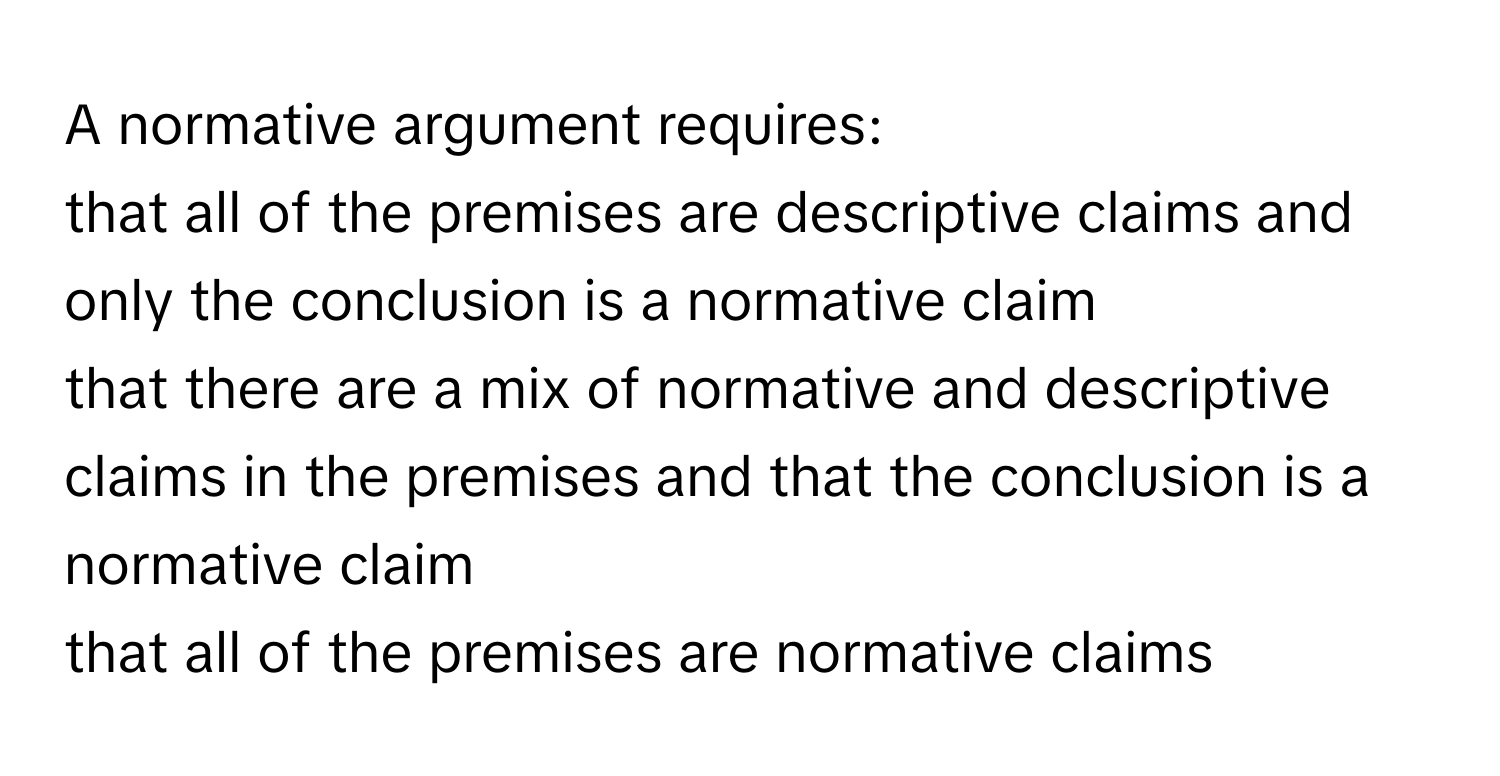 A normative argument requires: 
that all of the premises are descriptive claims and only the conclusion is a normative claim
that there are a mix of normative and descriptive claims in the premises and that the conclusion is a normative claim
that all of the premises are normative claims