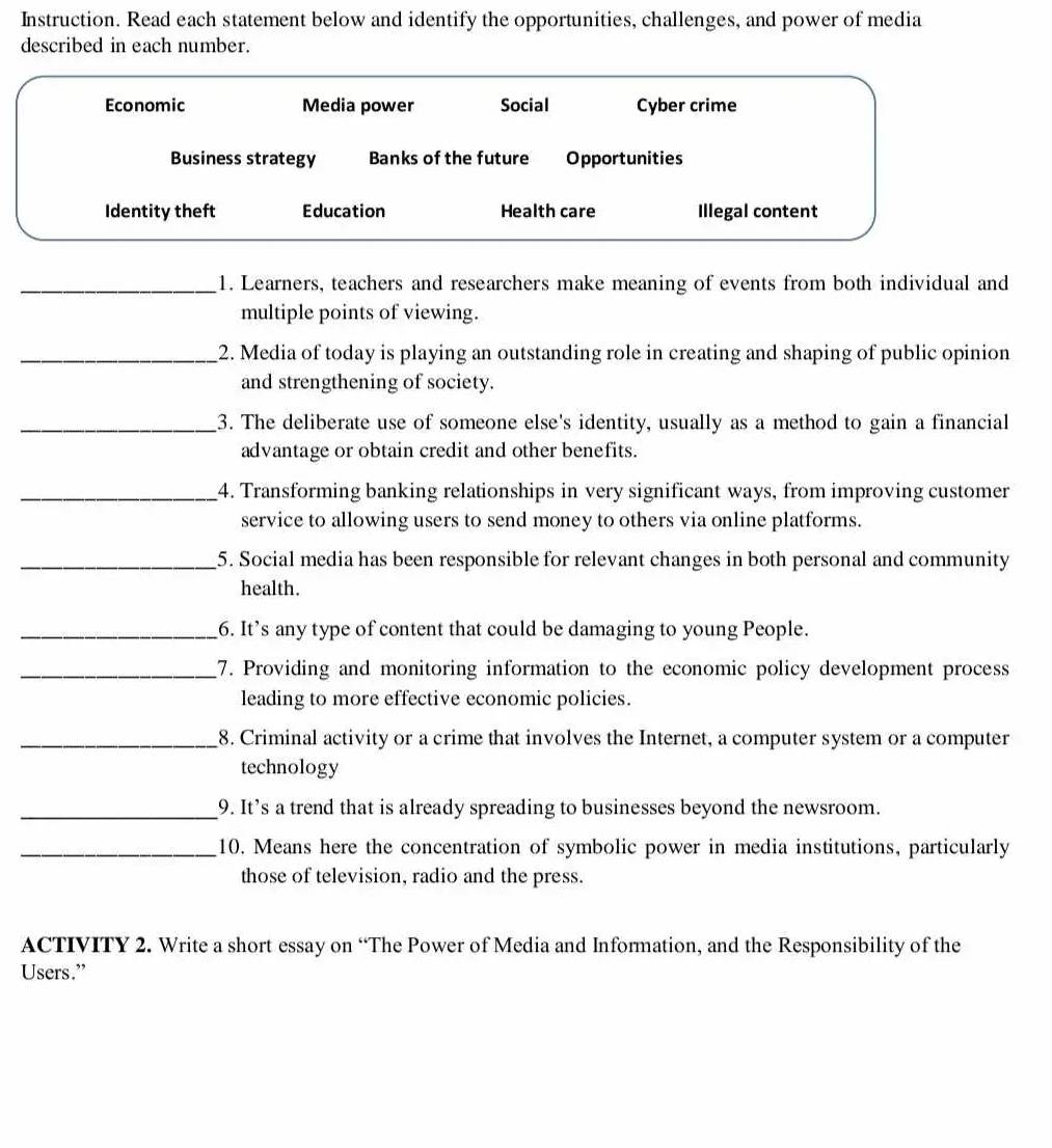 Instruction. Read each statement below and identify the opportunities, challenges, and power of media 
described in each number. 
Economic Media power Social Cyber crime 
Business strategy Banks of the future Opportunities 
Identity theft Education Health care Illegal content 
_1. Learners, teachers and researchers make meaning of events from both individual and 
multiple points of viewing. 
_2. Media of today is playing an outstanding role in creating and shaping of public opinion 
and strengthening of society. 
_3. The deliberate use of someone else's identity, usually as a method to gain a financial 
advantage or obtain credit and other benefits. 
_4. Transforming banking relationships in very significant ways, from improving customer 
service to allowing users to send money to others via online platforms. 
_5. Social media has been responsible for relevant changes in both personal and community 
health. 
_6. It’s any type of content that could be damaging to young People. 
_7. Providing and monitoring information to the economic policy development process 
leading to more effective economic policies. 
_8. Criminal activity or a crime that involves the Internet, a computer system or a computer 
technology 
_9. It’s a trend that is already spreading to businesses beyond the newsroom. 
_10. Means here the concentration of symbolic power in media institutions, particularly 
those of television, radio and the press. 
ACTIVITY 2. Write a short essay on “The Power of Media and Information, and the Responsibility of the 
Users.”