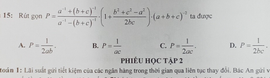 15: Rút gọn P=frac a^(-1)+(b+c)^-1a^(-1)-(b+c)^-1· (1+ (b^2+c^2-a^2)/2bc )· (a+b+c)^-2 ta được
A. P= 1/2ab . P= 1/ac  P= 1/2ac . P= 1/2bc . 
B.
C.
D.
phIÉU HỌC tập 2
toán 1: Lãi suất gửi tiết kiệm của các ngân hàng trong thời gian qua liên tục thay đồi. Bác An gửi và