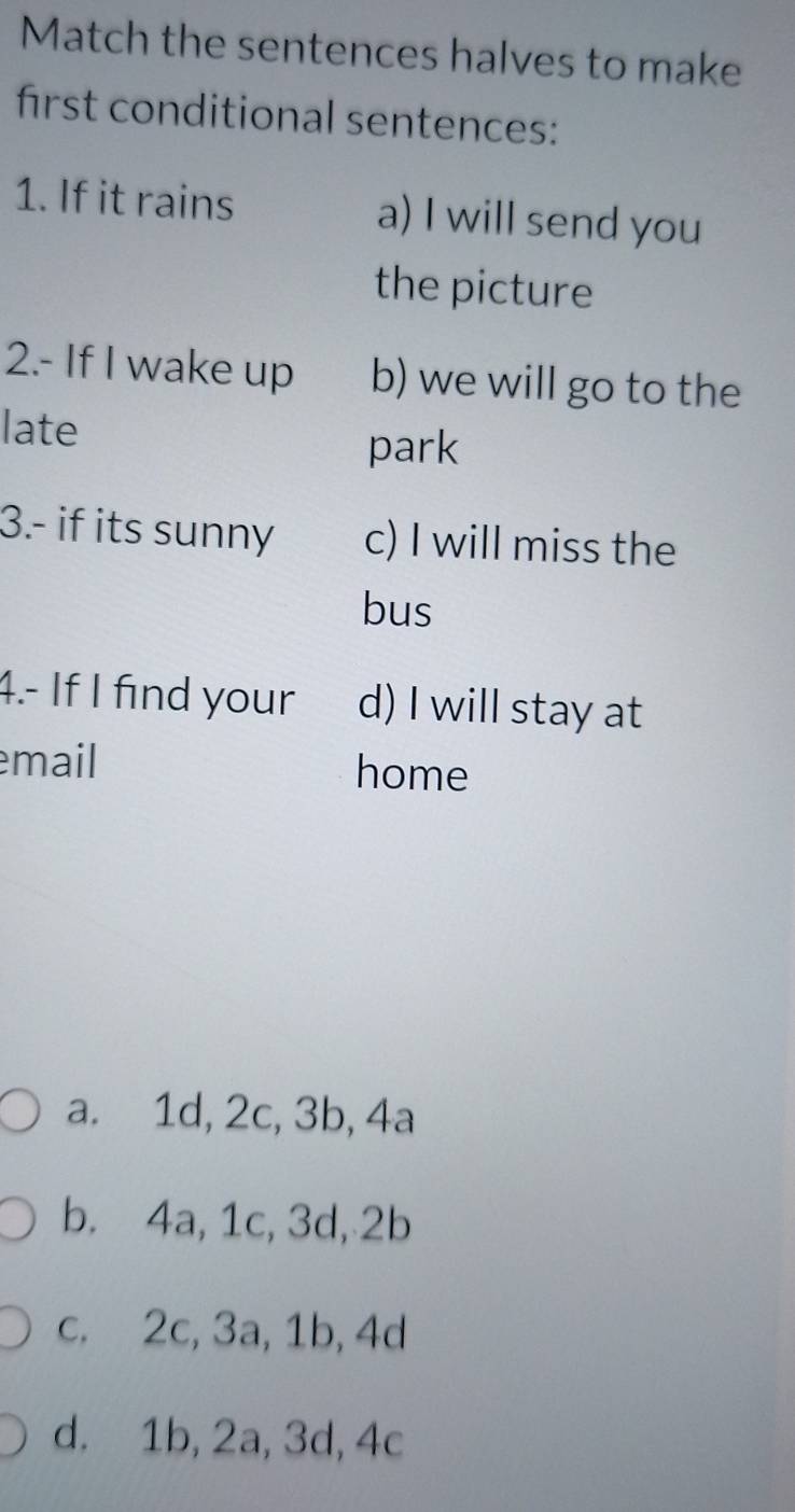 Match the sentences halves to make
first conditional sentences:
1. If it rains a) I will send you
the picture
2.- If I wake up b) we will go to the
late
park
3.- if its sunny c) I will miss the
bus
4.- If I find your d) I will stay at
mail home
a. 1d, 2c, 3b, 4a
b. 4a, 1c, 3d, 2b
c. 2c, 3a, 1b, 4d
d. 1b, 2a, 3d, 4c