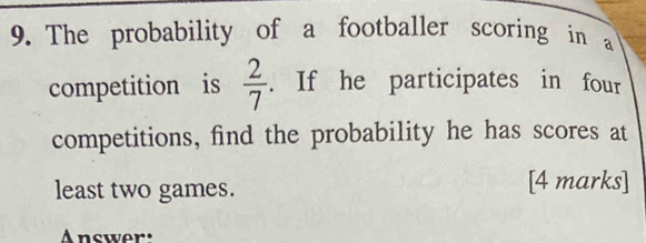 The probability of a footballer scoring in a 
competition is  2/7 . If he participates in four 
competitions, find the probability he has scores at 
least two games. [4 marks] 
Answer: