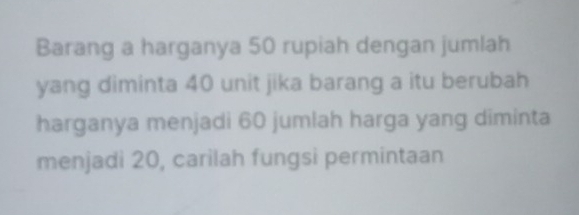 Barang a harganya 50 rupiah dengan jumlah 
yang diminta 40 unit jika barang a itu berubah 
harganya menjadi 60 jumlah harga yang diminta 
menjadi 20, carilah fungsi permintaan