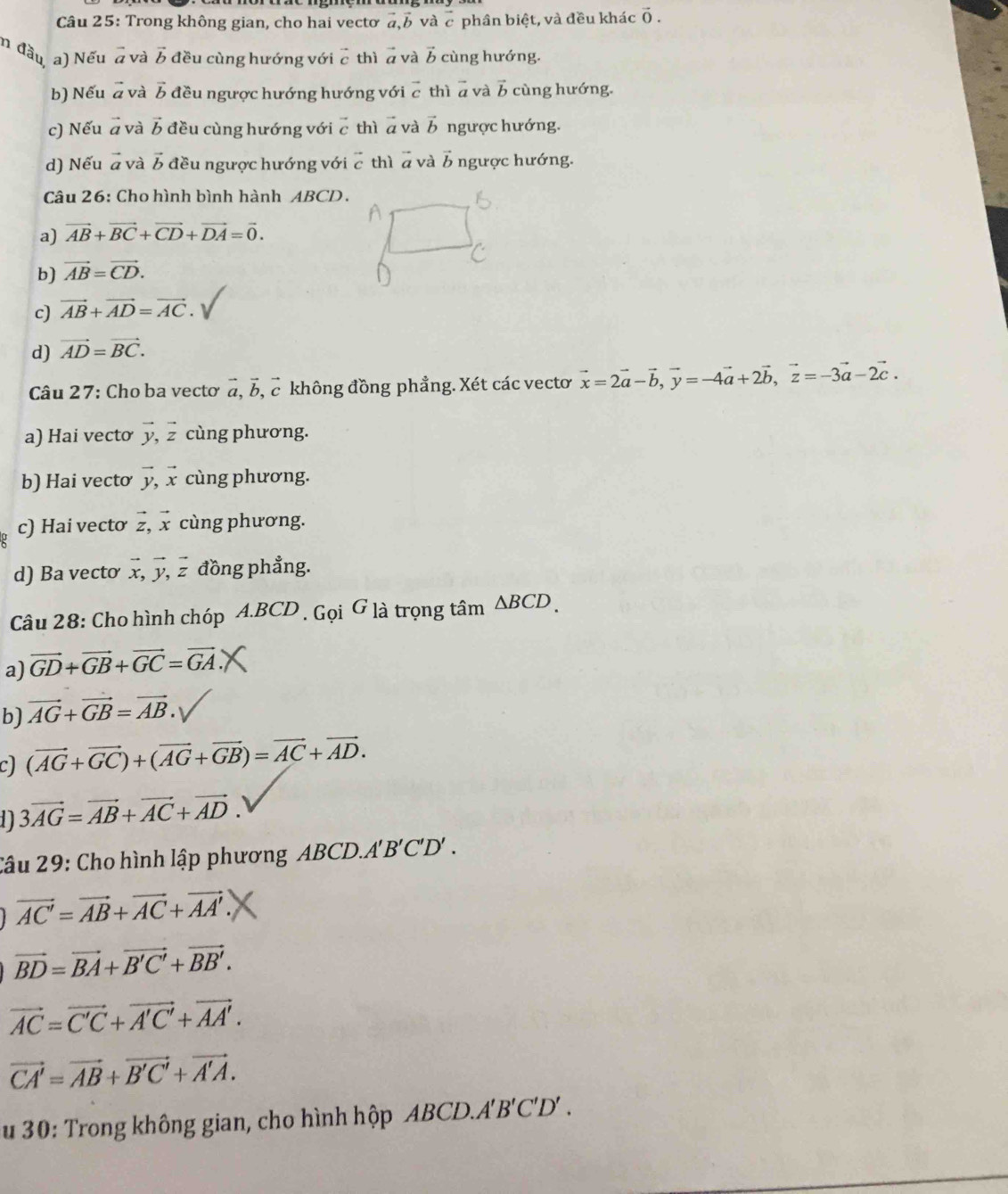 Trong không gian, cho hai vectơ a ] và vector c phân biệt, và đều khác vector 0.
n đầu a) Nếu vector a và vector b đều cùng hướng với vector c thì ā và vector b cùng hướng.
b) Nếu # và vector b đều ngược hướng hướng với c thì a và b cùng hướng.
c) Nếu # và vector b đều cùng hướng với c thì a và vector b ngược hướng.
d) Nếu à và vector b đều ngược hướng với vector c thì ā và vector I * ngược hướng.
Câu 26: Cho hình bình hành ABCD.
a) vector AB+vector BC+vector CD+vector DA=vector 0.
b) vector AB=vector CD.
c) vector AB+vector AD=vector AC.
d) vector AD=vector BC.
Câu 27: Cho ba vectơ vector a,vector b , c không đồng phẳng. Xét các vectơ vector x=2vector a-vector b,vector y=-4vector a+2vector b,vector z=-3vector a-2vector c.
a) Hai vecto vector y,vector z cùng phương.
b) Hai vectơ vector y,vector x cùng phương.
c) Hai vectơ vector z,vector x cùng phương.
d) Ba vecto vector x,vector y,vector z đồng phẳng.
Câu 28: Cho hình chóp A.BCD , Gọi G là trọng tâm △ BCD.
a) vector GD+vector GB+vector GC=vector GA
b) vector AG+vector GB=vector AB.
c) (vector AG+vector GC)+(vector AG+vector GB)=vector AC+vector AD.
1 3vector AG=vector AB+vector AC+vector AD.
âu 29: Cho hình lập phương ABCD.. A'B'C'D'.
vector AC'=vector AB+vector AC+vector AA'
vector BD=vector BA+vector B'C'+vector BB'.
vector AC=vector C'C+vector A'C'+vector AA'.
vector CA'=vector AB+vector B'C'+vector A'A.
u 30: Trong không gian, cho hình hộp ABCD.A' B' C'D' 、