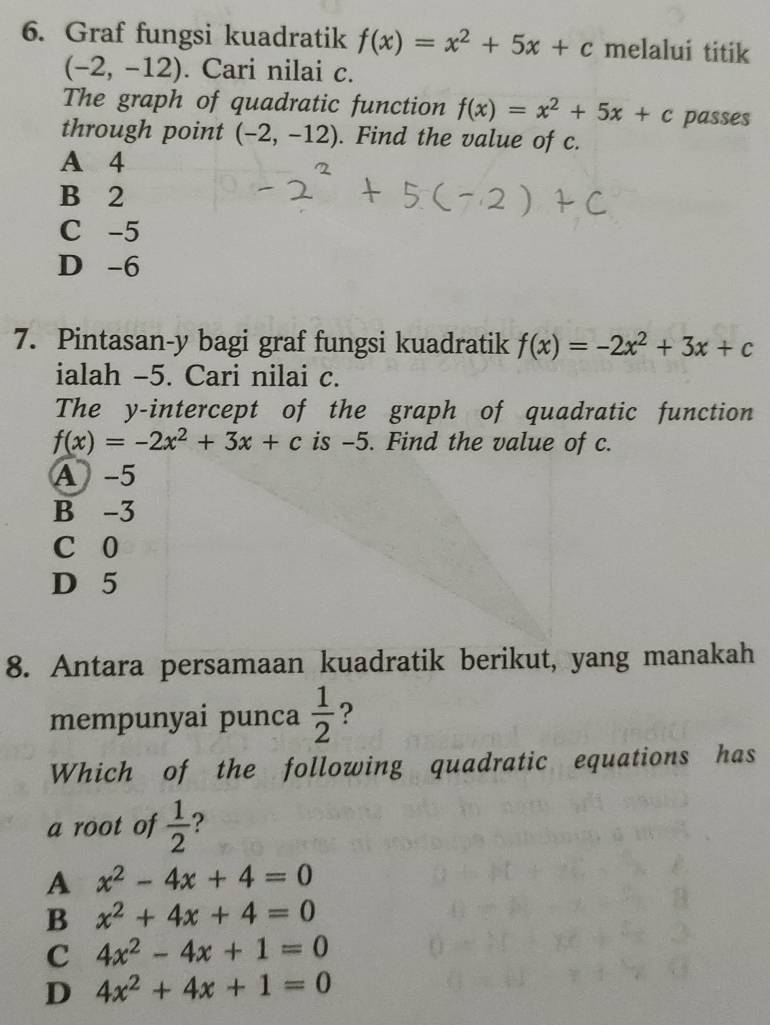 Graf fungsi kuadratik f(x)=x^2+5x+c melalui titik
(-2,-12). Cari nilai c.
The graph of quadratic function f(x)=x^2+5x+c passes
through point (-2,-12). Find the value of c.
A 4
B 2
C -5
D -6
7. Pintasan- y bagi graf fungsi kuadratik f(x)=-2x^2+3x+c
ialah -5. Cari nilai c.
The y-intercept of the graph of quadratic function
f(x)=-2x^2+3x+c is -5. Find the value of c.
A -5
B -3
C 0
D 5
8. Antara persamaan kuadratik berikut, yang manakah
mempunyai punca  1/2  ?
Which of the following quadratic equations has
a root of  1/2  ?
A x^2-4x+4=0
B x^2+4x+4=0
C 4x^2-4x+1=0
D 4x^2+4x+1=0