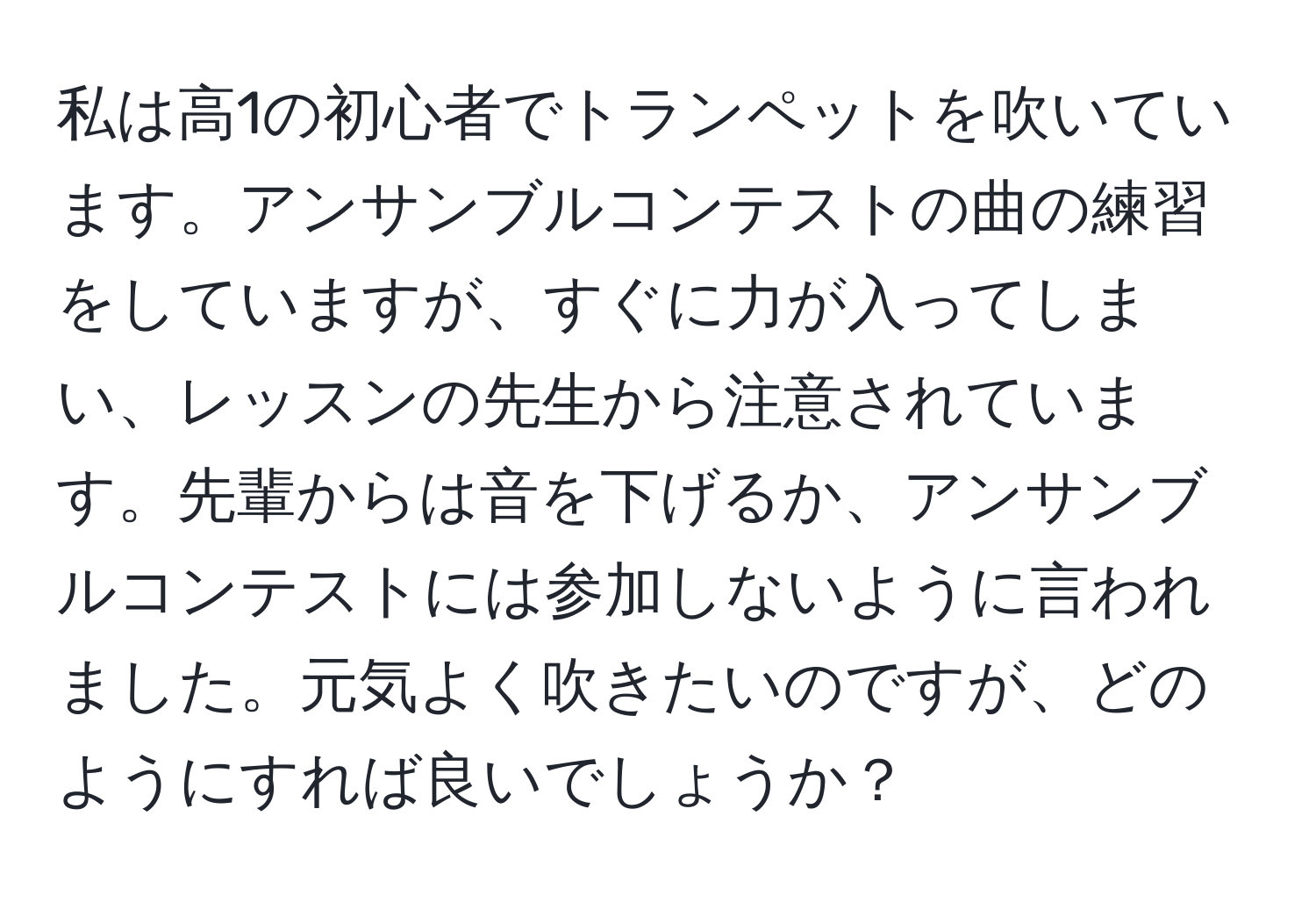 私は高1の初心者でトランペットを吹いています。アンサンブルコンテストの曲の練習をしていますが、すぐに力が入ってしまい、レッスンの先生から注意されています。先輩からは音を下げるか、アンサンブルコンテストには参加しないように言われました。元気よく吹きたいのですが、どのようにすれば良いでしょうか？