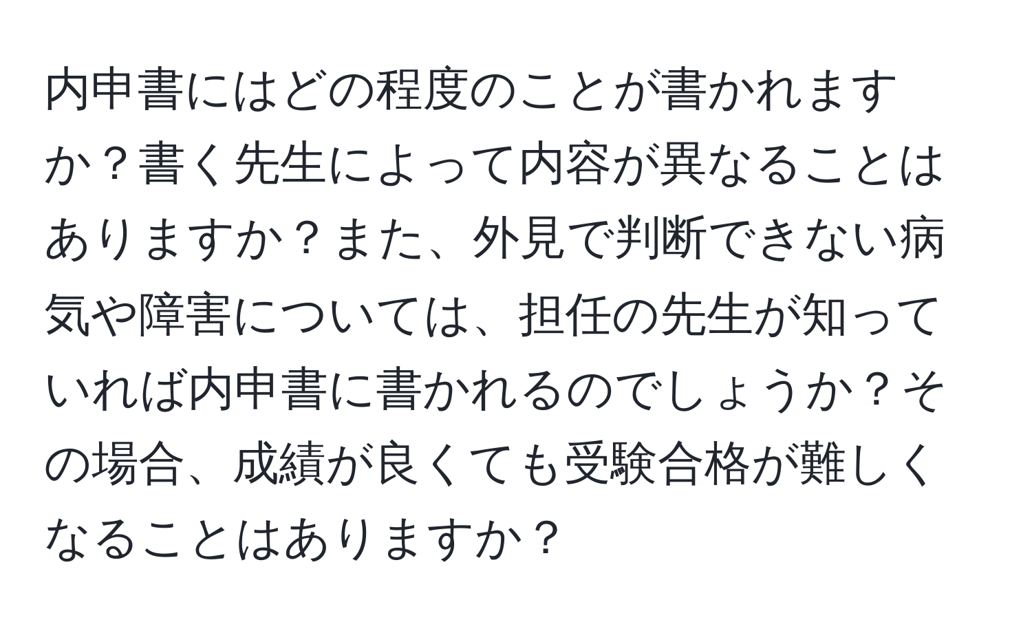 内申書にはどの程度のことが書かれますか？書く先生によって内容が異なることはありますか？また、外見で判断できない病気や障害については、担任の先生が知っていれば内申書に書かれるのでしょうか？その場合、成績が良くても受験合格が難しくなることはありますか？